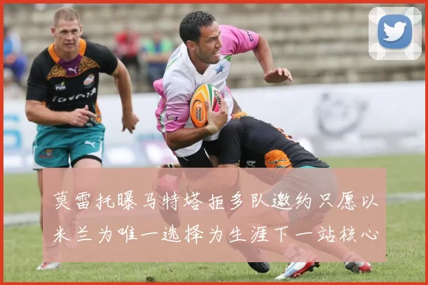 莫雷托曝马特塔拒多队邀约只愿以米兰为唯一选择为生涯下一站核心目标